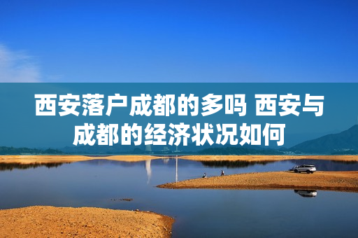 西安落户成都的多吗 西安与成都的经济状况如何