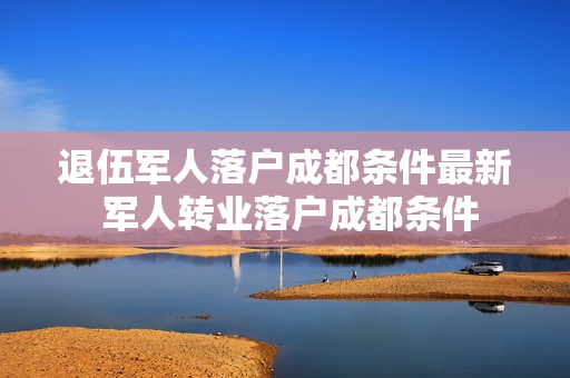 退伍军人落户成都条件最新 军人转业落户成都条件