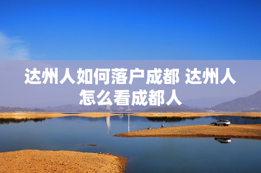 达州人如何落户成都 达州人怎么看成都人