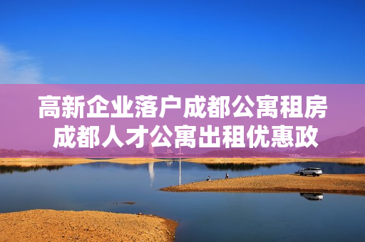 高新企业落户成都公寓租房 成都人才公寓出租优惠政策