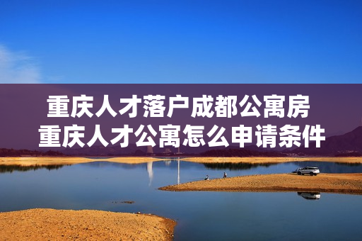 重庆人才落户成都公寓房 重庆人才公寓怎么申请条件