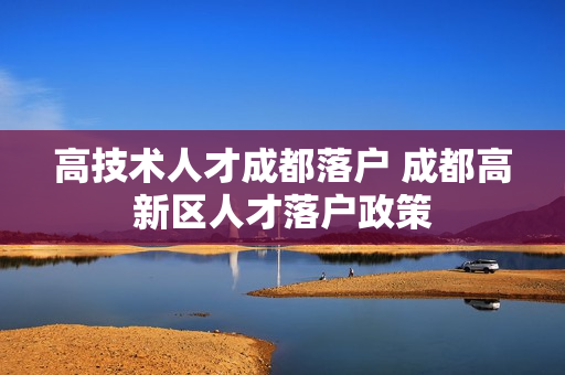 高技术人才成都落户 成都高新区人才落户政策