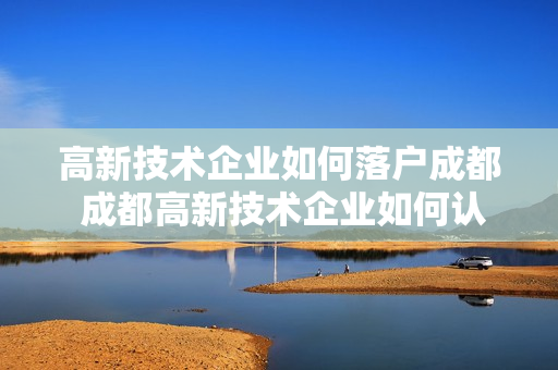 高新技术企业如何落户成都 成都高新技术企业如何认定
