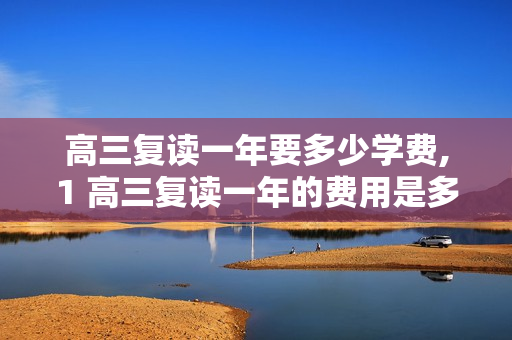 高三复读一年要多少学费,1 高三复读一年的费用是多少