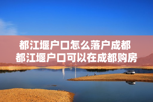 都江堰户口怎么落户成都 都江堰户口可以在成都购房吗
