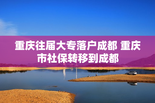 重庆往届大专落户成都 重庆市社保转移到成都