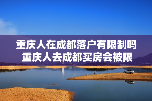 重庆人在成都落户有限制吗 重庆人去成都买房会被限购嘛