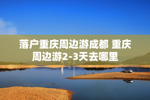 落户重庆周边游成都 重庆周边游2-3天去哪里