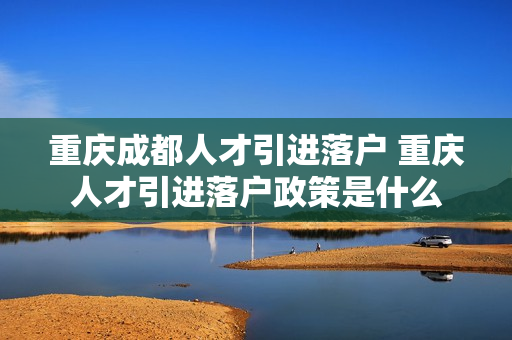 重庆成都人才引进落户 重庆人才引进落户政策是什么