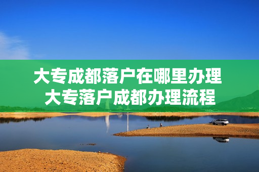 大专成都落户在哪里办理 大专落户成都办理流程