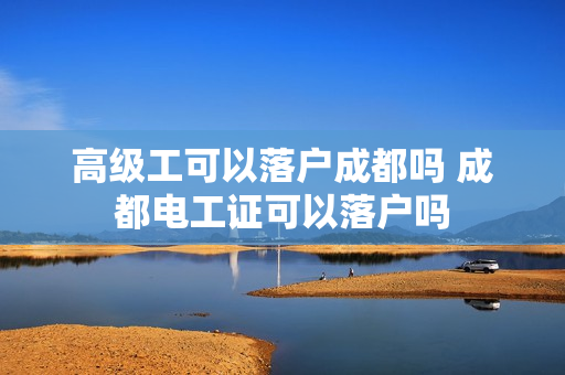 高级工可以落户成都吗 成都电工证可以落户吗
