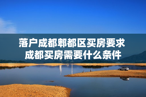 落户成都郫都区买房要求 成都买房需要什么条件