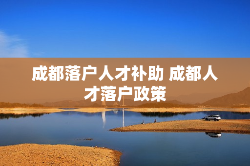 成都落户人才补助 成都人才落户政策