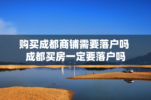 购买成都商铺需要落户吗 成都买房一定要落户吗