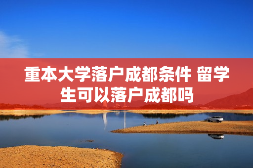 重本大学落户成都条件 留学生可以落户成都吗
