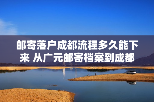 邮寄落户成都流程多久能下来 从广元邮寄档案到成都要多久