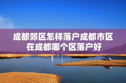 成都郊区怎样落户成都市区 在成都哪个区落户好