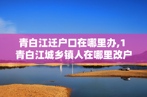 青白江迁户口在哪里办,1 青白江城乡镇人在哪里改户口本
