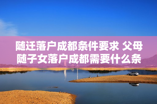 随迁落户成都条件要求 父母随子女落户成都需要什么条件