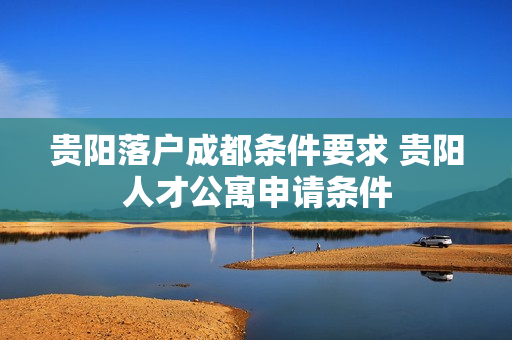 贵阳落户成都条件要求 贵阳人才公寓申请条件