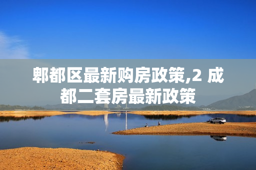 郫都区最新购房政策,2 成都二套房最新政策