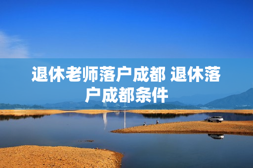 退休老师落户成都 退休落户成都条件