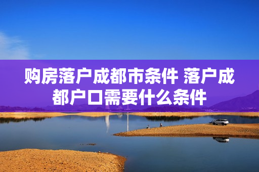 购房落户成都市条件 落户成都户口需要什么条件
