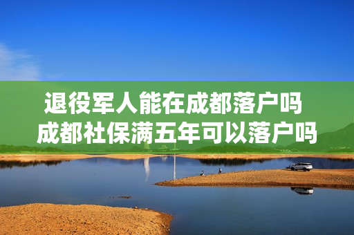 退役军人能在成都落户吗 成都社保满五年可以落户吗