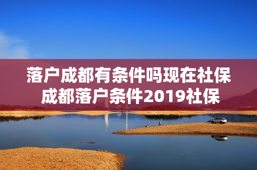 落户成都有条件吗现在社保 成都落户条件2019社保