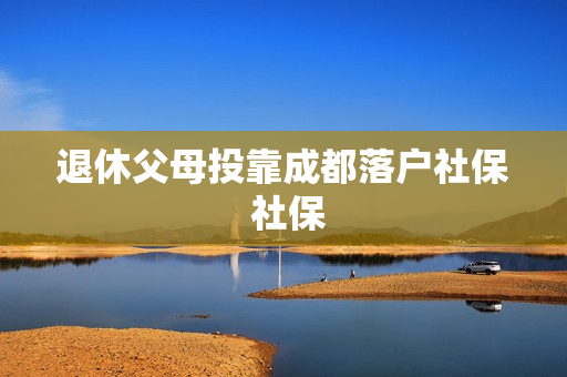 退休父母投靠成都落户社保 社保