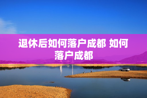 退休后如何落户成都 如何落户成都