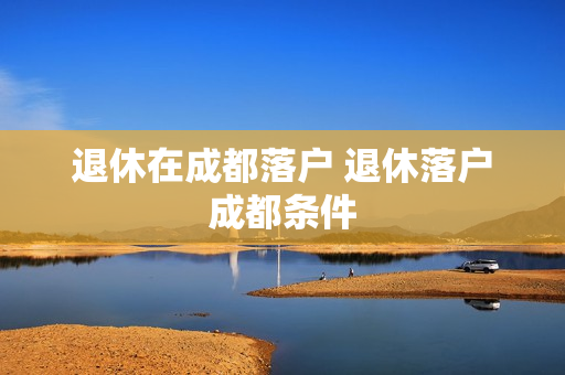 退休在成都落户 退休落户成都条件