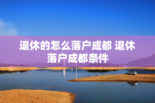 退休的怎么落户成都 退休落户成都条件