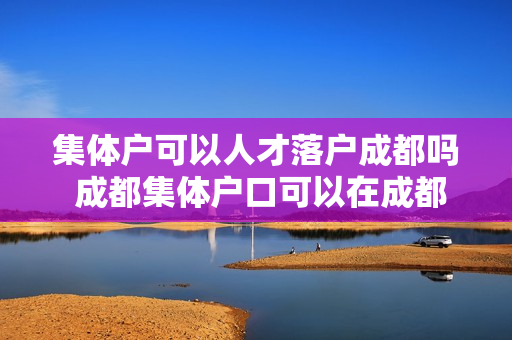 集体户可以人才落户成都吗 成都集体户口可以在成都购房吗