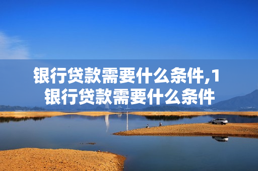 银行贷款需要什么条件,1 银行贷款需要什么条件