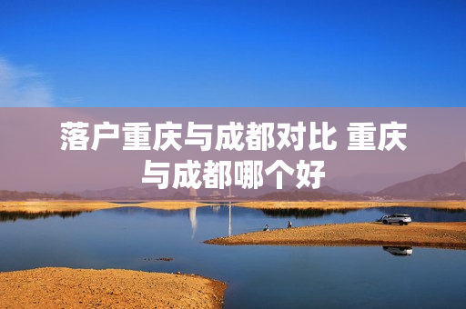 落户重庆与成都对比 重庆与成都哪个好