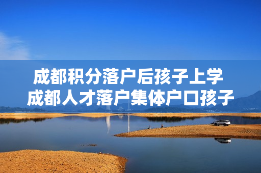 成都积分落户后孩子上学 成都人才落户集体户口孩子怎么上学