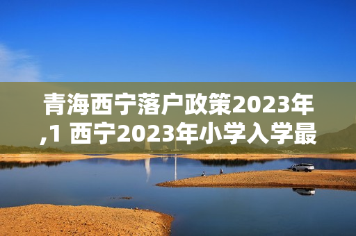 青海西宁落户政策2023年,1 西宁2023年小学入学最新规定