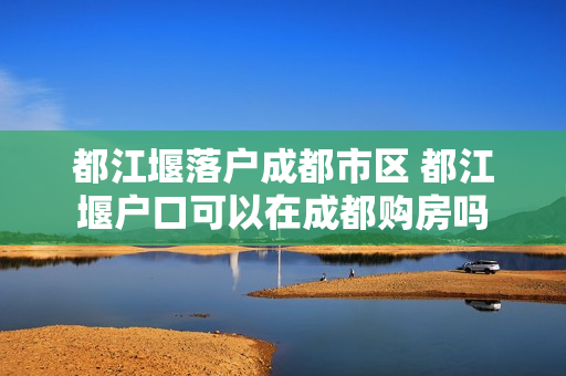 都江堰落户成都市区 都江堰户口可以在成都购房吗