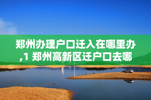 郑州办理户口迁入在哪里办,1 郑州高新区迁户口去哪里办理