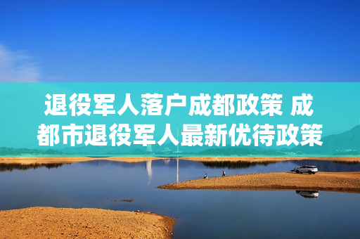 退役军人落户成都政策 成都市退役军人最新优待政策