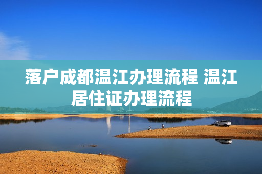 落户成都温江办理流程 温江居住证办理流程