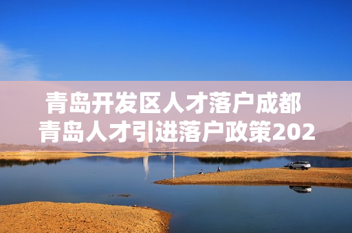 青岛开发区人才落户成都 青岛人才引进落户政策2022