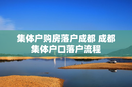 集体户购房落户成都 成都集体户口落户流程
