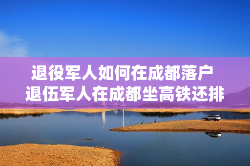 退役军人如何在成都落户 退伍军人在成都坐高铁还排队吗