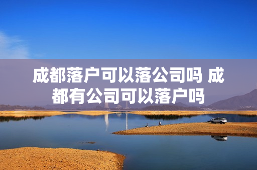 成都落户可以落公司吗 成都有公司可以落户吗