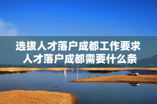选拔人才落户成都工作要求 人才落户成都需要什么条件