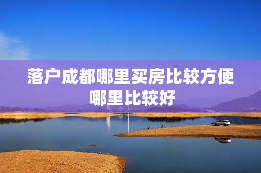落户成都哪里买房比较方便 哪里比较好