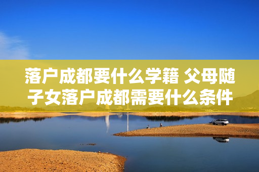 落户成都要什么学籍 父母随子女落户成都需要什么条件