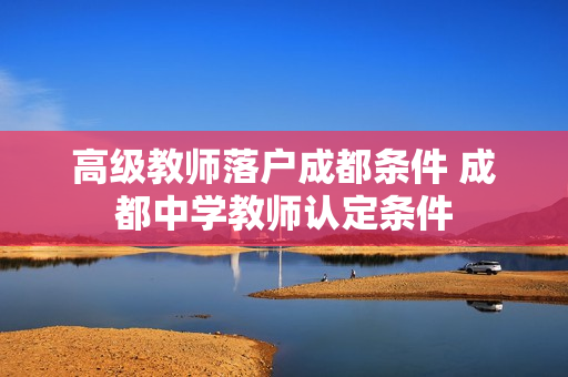 高级教师落户成都条件 成都中学教师认定条件